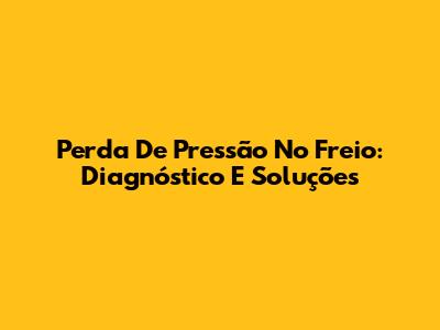 Perda De Pressão No Freio: Diagnóstico E Soluções