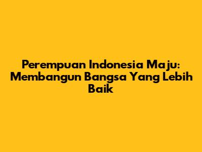 Perempuan Indonesia Maju: Membangun Bangsa Yang Lebih Baik