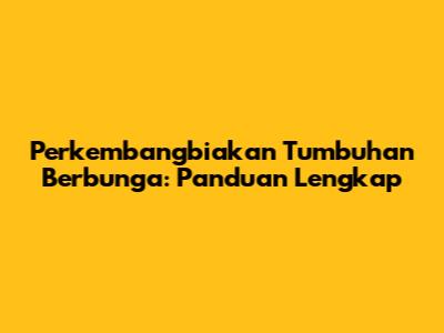 Perkembangbiakan Tumbuhan Berbunga: Panduan Lengkap
