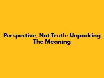 Perspective, Not Truth: Unpacking The Meaning