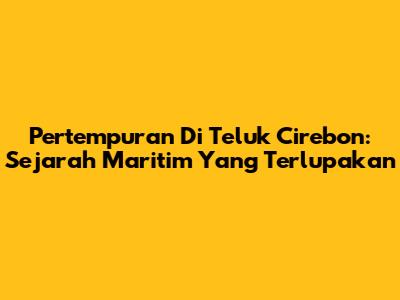 Pertempuran Di Teluk Cirebon: Sejarah Maritim Yang Terlupakan