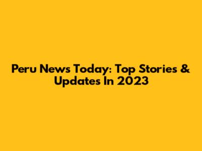 Peru News Today: Top Stories & Updates In 2023