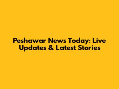 Peshawar News Today: Live Updates & Latest Stories
