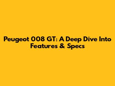 Peugeot 008 GT: A Deep Dive Into Features & Specs