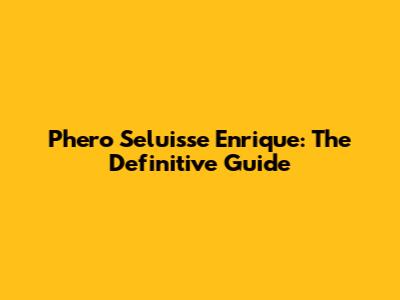 Phero Seluisse Enrique: The Definitive Guide