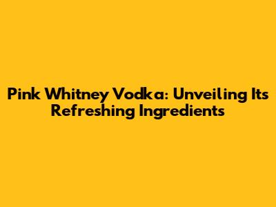 Pink Whitney Vodka: Unveiling Its Refreshing Ingredients