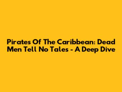 Pirates Of The Caribbean: Dead Men Tell No Tales - A Deep Dive