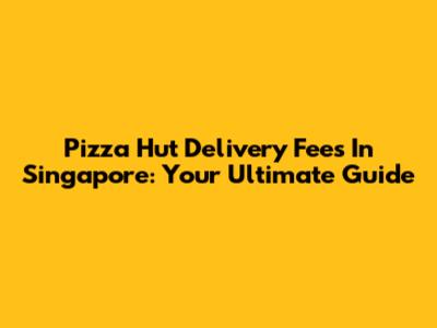 Pizza Hut Delivery Fees In Singapore: Your Ultimate Guide