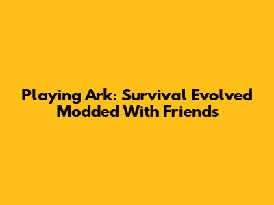 Playing Ark: Survival Evolved Modded With Friends
