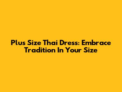 Plus Size Thai Dress: Embrace Tradition In Your Size