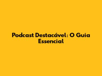 Podcast Destacável: O Guia Essencial