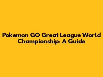 Pokemon GO Great League World Championship: A Guide