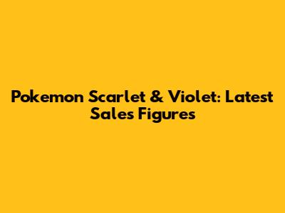 Pokemon Scarlet & Violet: Latest Sales Figures