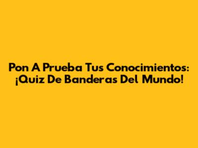 Pon A Prueba Tus Conocimientos: ¡Quiz De Banderas Del Mundo!