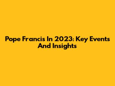 Pope Francis In 2023: Key Events And Insights