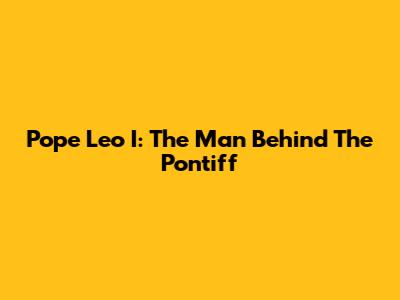 Pope Leo I: The Man Behind The Pontiff