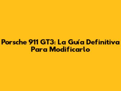 Porsche 911 GT3: La Guía Definitiva Para Modificarlo