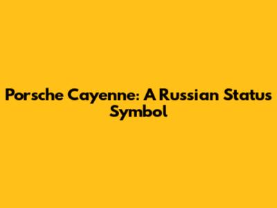 Porsche Cayenne: A Russian Status Symbol