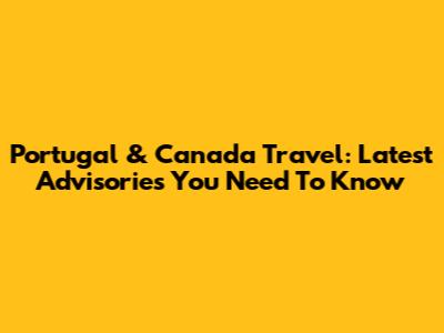 Portugal & Canada Travel: Latest Advisories You Need To Know