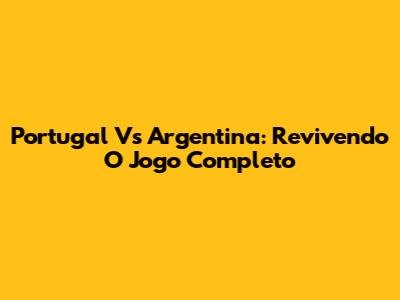 Portugal Vs Argentina: Revivendo O Jogo Completo
