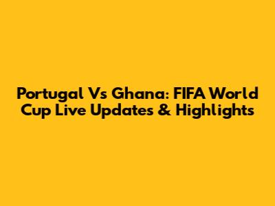 Portugal Vs Ghana: FIFA World Cup Live Updates & Highlights