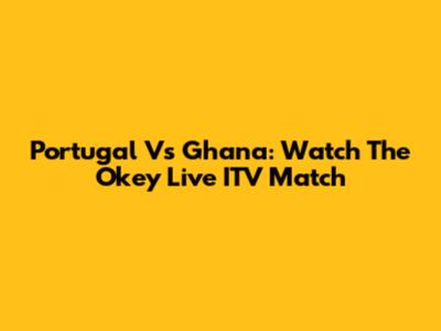 Portugal Vs Ghana: Watch The Okey Live ITV Match