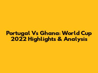 Portugal Vs Ghana: World Cup 2022 Highlights & Analysis