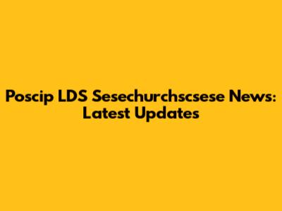 Poscip LDS Sesechurchscsese News: Latest Updates