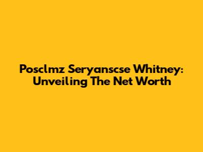 Posclmz Seryanscse Whitney: Unveiling The Net Worth