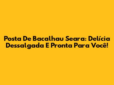 Posta De Bacalhau Seara: Delícia Dessalgada E Pronta Para Você!