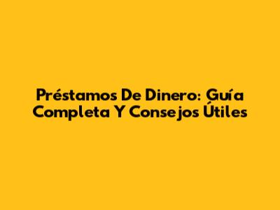 Préstamos De Dinero: Guía Completa Y Consejos Útiles