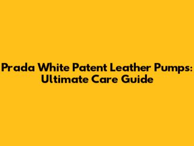 Prada White Patent Leather Pumps: Ultimate Care Guide