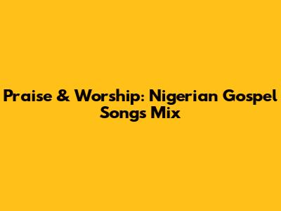 Praise & Worship: Nigerian Gospel Songs Mix