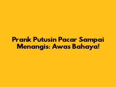 Prank Putusin Pacar Sampai Menangis: Awas Bahaya!