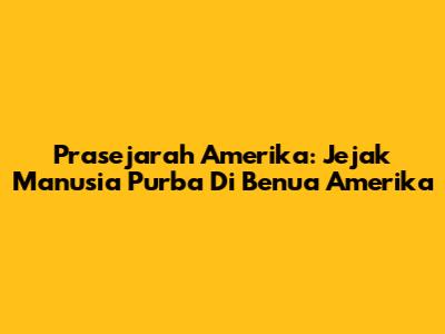 Prasejarah Amerika: Jejak Manusia Purba Di Benua Amerika