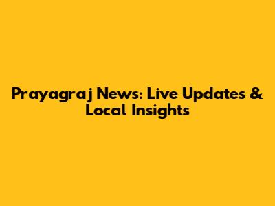Prayagraj News: Live Updates & Local Insights