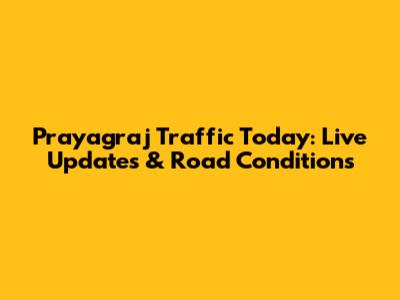 Prayagraj Traffic Today: Live Updates & Road Conditions