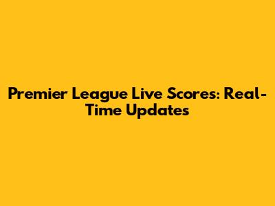 Premier League Live Scores: Real-Time Updates