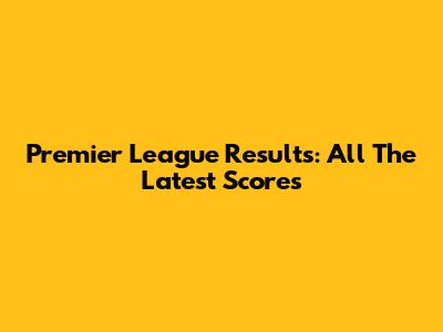 Premier League Results: All The Latest Scores