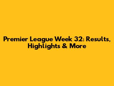 Premier League Week 32: Results, Highlights & More