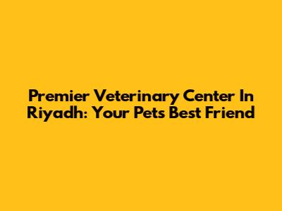 Premier Veterinary Center In Riyadh: Your Pet's Best Friend