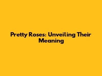 Pretty Roses: Unveiling Their Meaning