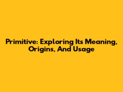 Primitive: Exploring Its Meaning, Origins, And Usage
