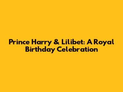 Prince Harry & Lilibet: A Royal Birthday Celebration