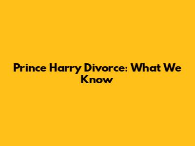 Prince Harry Divorce: What We Know