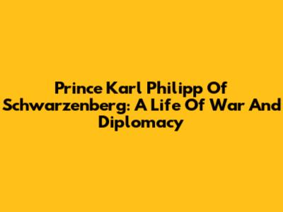 Prince Karl Philipp Of Schwarzenberg: A Life Of War And Diplomacy