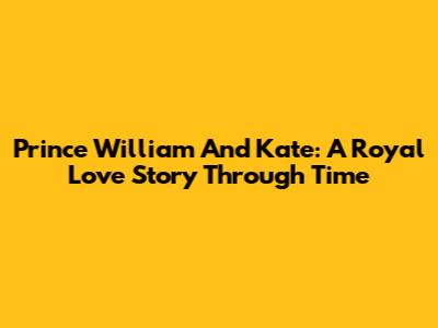 Prince William And Kate: A Royal Love Story Through Time