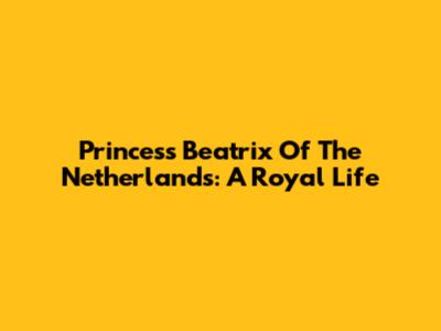 Princess Beatrix Of The Netherlands: A Royal Life
