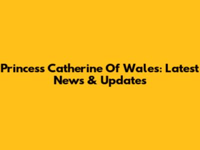 Princess Catherine Of Wales: Latest News & Updates