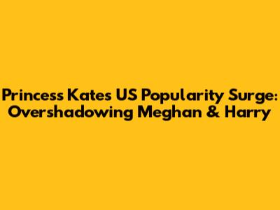 Princess Kate's US Popularity Surge: Overshadowing Meghan & Harry